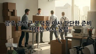 광주 광산구 본덕동 이사 간단한 준비, 저렴한 이사 꿀팁! ✨